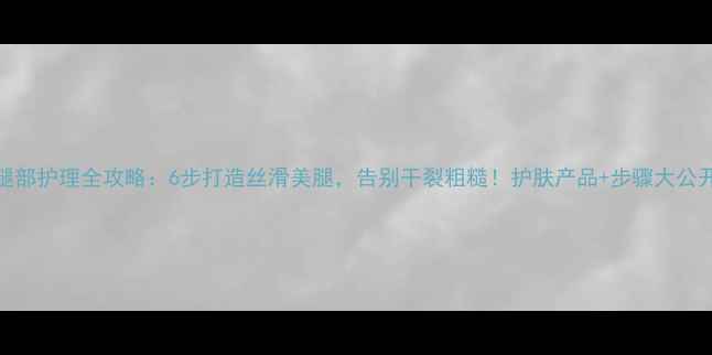 图片 腿部护理全攻略：6步打造丝滑美腿，告别干裂粗糙！护肤产品+步骤大公开