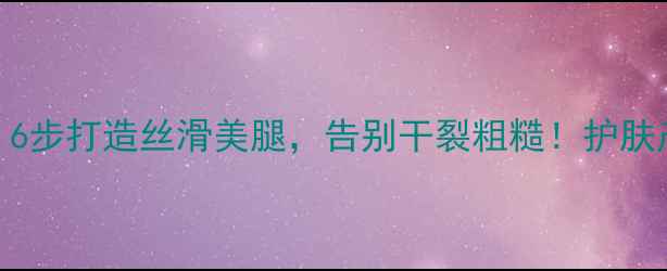 图片 腿部护理全攻略：6步打造丝滑美腿，告别干裂粗糙！护肤产品+步骤大公开1