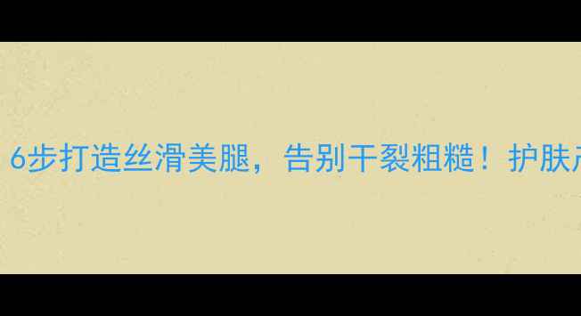 图片 腿部护理全攻略：6步打造丝滑美腿，告别干裂粗糙！护肤产品+步骤大公开2