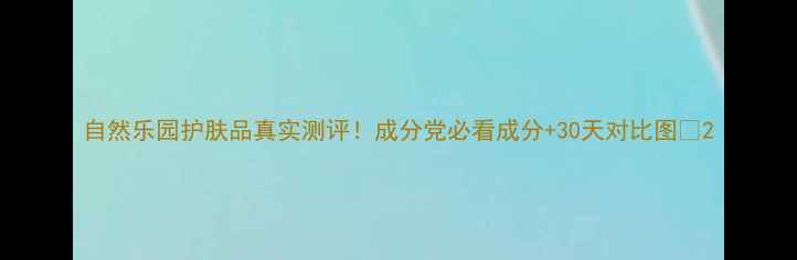图片 自然乐园护肤品真实测评！成分党必看成分+30天对比图🌿2