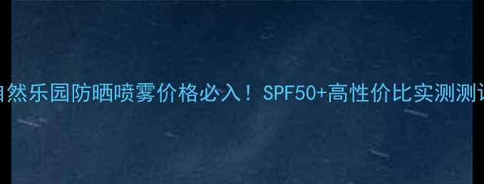 图片 自然乐园防晒喷雾价格必入！SPF50+高性价比实测测评