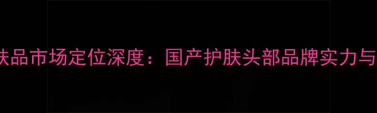 图片 自然堂护肤品市场定位深度：国产护肤头部品牌实力与选购指南1