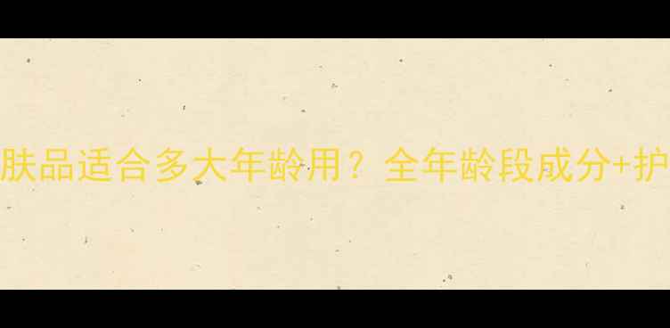 图片 自然堂护肤品适合多大年龄用？全年龄段成分+护肤指南✨