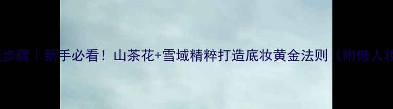 图片 自然堂护肤步骤｜新手必看！山茶花+雪域精粹打造底妆黄金法则（附懒人妆包清单）2