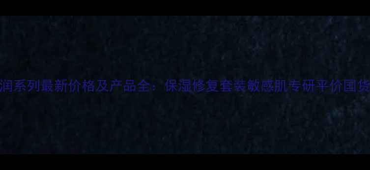 图片 自然堂清润系列最新价格及产品全：保湿修复套装敏感肌专研平价国货护肤指南