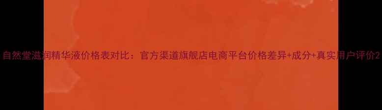 图片 自然堂滋润精华液价格表对比：官方渠道旗舰店电商平台价格差异+成分+真实用户评价2