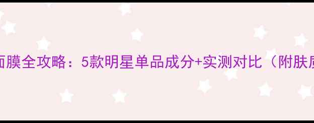 图片 自然堂热门面膜全攻略：5款明星单品成分+实测对比（附肤质适配指南）