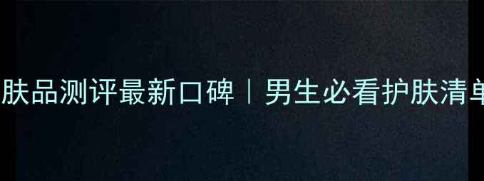 图片 自然堂男士护肤品测评最新口碑｜男生必看护肤清单+成分党深度