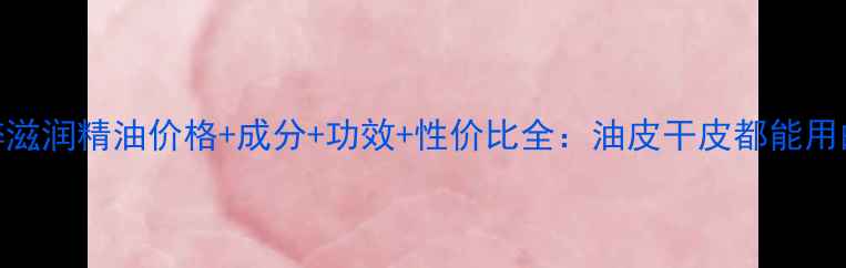 图片 自然堂纯粹滋润精油价格+成分+功效+性价比全：油皮干皮都能用的保湿神器