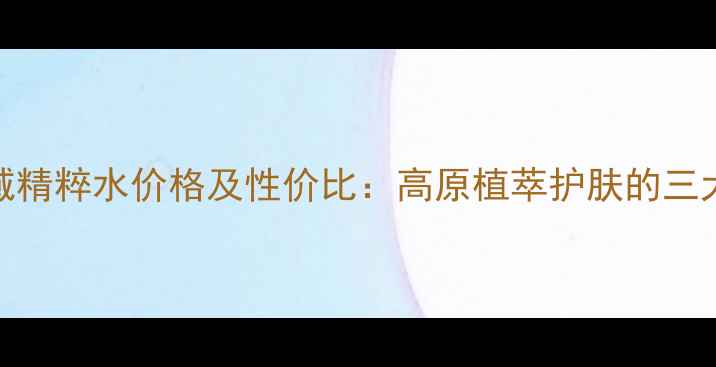 图片 自然堂雪域精粹水价格及性价比：高原植萃护肤的三大核心优势