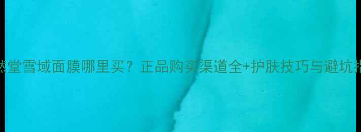 图片 自然堂雪域面膜哪里买？正品购买渠道全+护肤技巧与避坑指南