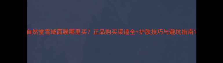 图片 自然堂雪域面膜哪里买？正品购买渠道全+护肤技巧与避坑指南1