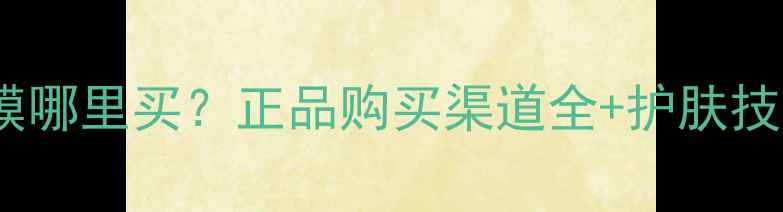 图片 自然堂雪域面膜哪里买？正品购买渠道全+护肤技巧与避坑指南2