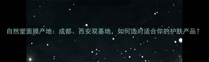 图片 自然堂面膜产地：成都、西安双基地，如何选对适合你的护肤产品？