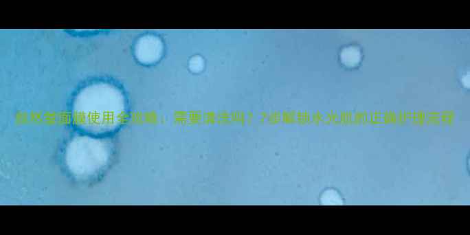 图片 自然堂面膜使用全攻略：需要清洗吗？7步解锁水光肌的正确护理流程