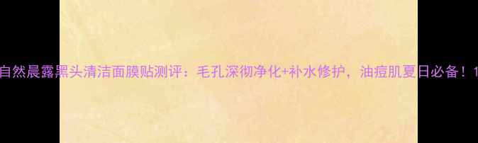 图片 自然晨露黑头清洁面膜贴测评：毛孔深彻净化+补水修护，油痘肌夏日必备！1