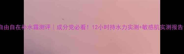 图片 自由自在补水霜测评｜成分党必看！12小时持水力实测+敏感肌实测报告1