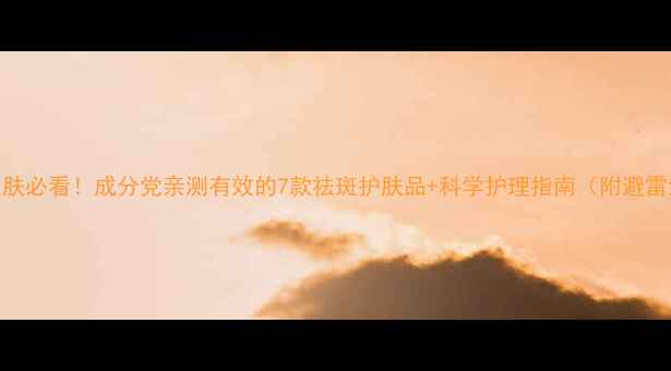 图片 色斑皮肤必看！成分党亲测有效的7款祛斑护肤品+科学护理指南（附避雷清单）