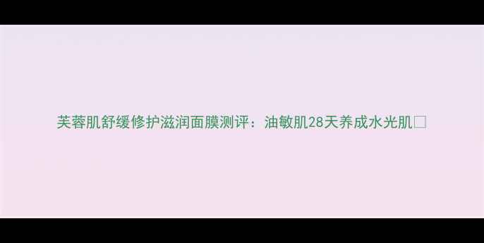 图片 芙蓉肌舒缓修护滋润面膜测评：油敏肌28天养成水光肌✨