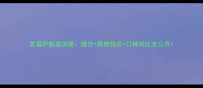 图片 芝眉护肤品深度：成分+质地特点+口碑对比全公开1