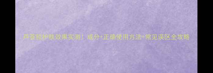 图片 芦荟胶护肤效果实测！成分+正确使用方法+常见误区全攻略