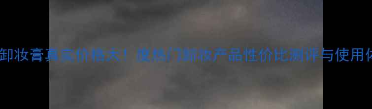 图片 芭兰妮卸妆膏真实价格大！度热门卸妆产品性价比测评与使用体验全1