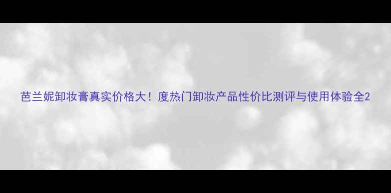 图片 芭兰妮卸妆膏真实价格大！度热门卸妆产品性价比测评与使用体验全2