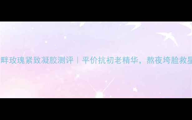 图片 花之畔玫瑰紧致凝胶测评｜平价抗初老精华，熬夜垮脸救星！1