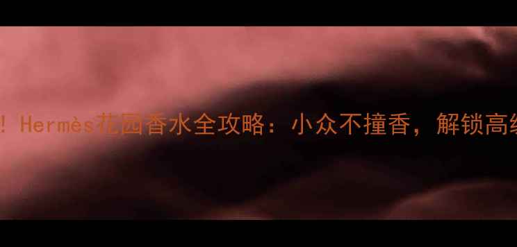 图片 花园香调爆款！Hermès花园香水全攻略：小众不撞香，解锁高级感香水公式2
