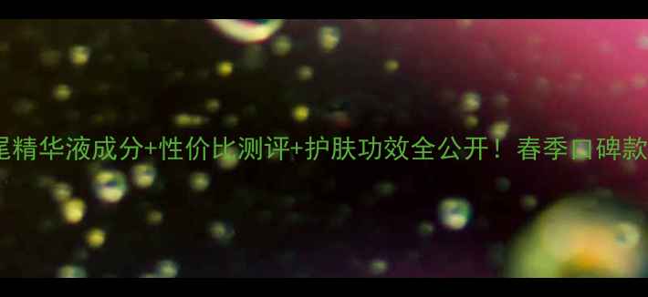 图片 花皙蔻孔雀石鸢尾精华液成分+性价比测评+护肤功效全公开！春季口碑款价格与使用指南1