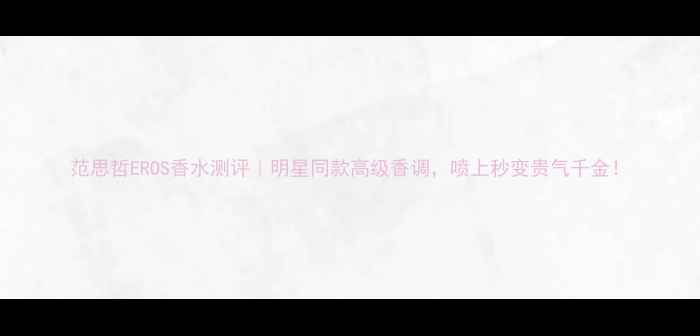 图片 范思哲EROS香水测评｜明星同款高级香调，喷上秒变贵气千金！
