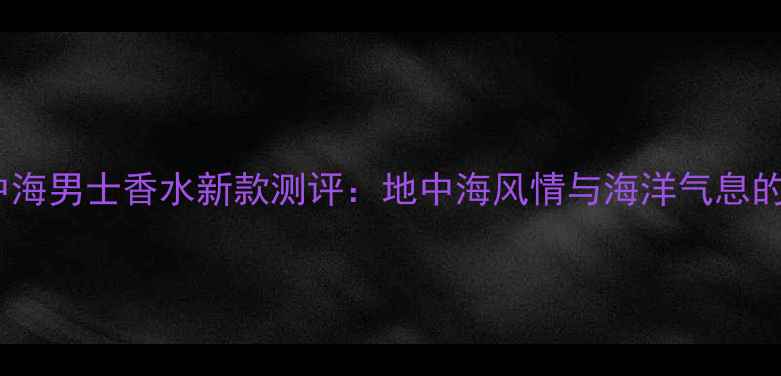 图片 范思哲地中海男士香水新款测评：地中海风情与海洋气息的完美融合1
