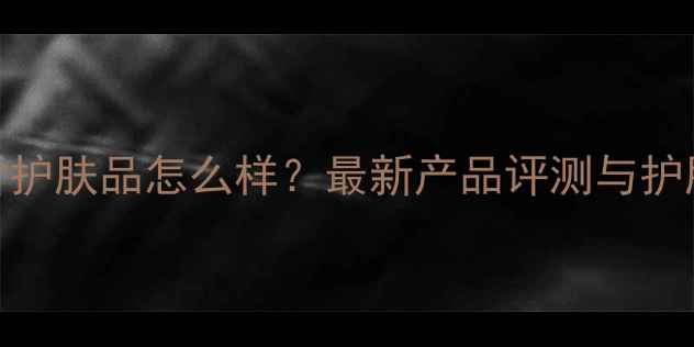 图片 范思哲护肤品怎么样？最新产品评测与护肤攻略