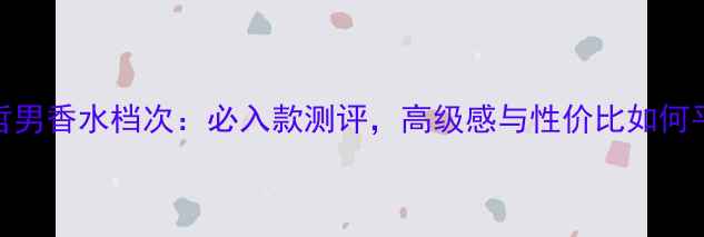 图片 范思哲男香水档次：必入款测评，高级感与性价比如何平衡？