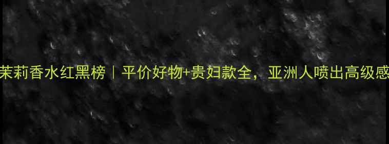 图片 茉莉香水红黑榜｜平价好物+贵妇款全，亚洲人喷出高级感