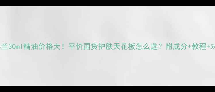 图片 茜姿兰30ml精油价格大！平价国货护肤天花板怎么选？附成分+教程+对比2