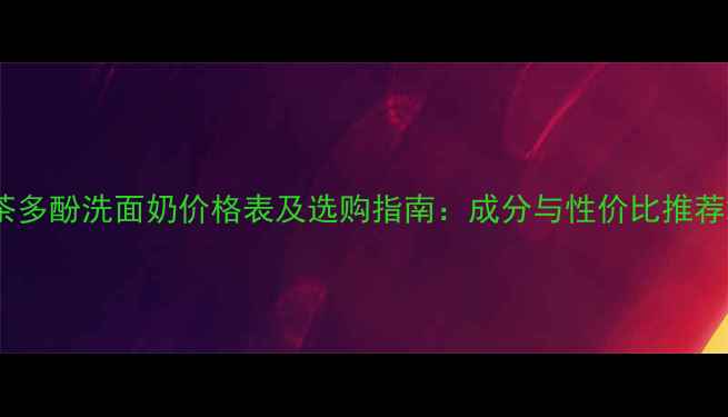 图片 茶多酚洗面奶价格表及选购指南：成分与性价比推荐2