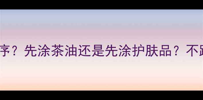 图片 茶油护肤的正确顺序？先涂茶油还是先涂护肤品？不踩雷的护肤流程全1
