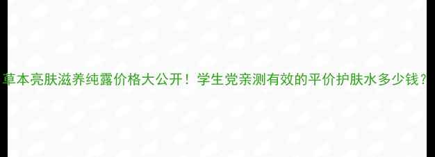 图片 草本亮肤滋养纯露价格大公开！学生党亲测有效的平价护肤水多少钱？