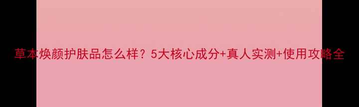 图片 草本焕颜护肤品怎么样？5大核心成分+真人实测+使用攻略全