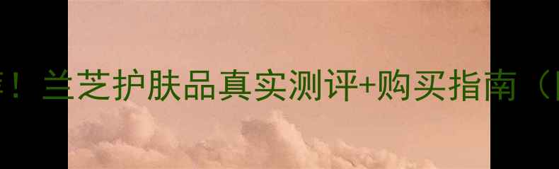 图片 莎莎亲测推荐！兰芝护肤品真实测评+购买指南（附隐藏福利）