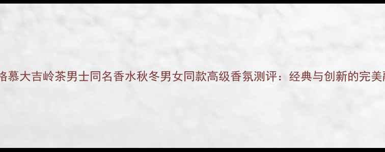 图片 菲拉格慕大吉岭茶男士同名香水秋冬男女同款高级香氛测评：经典与创新的完美融合1