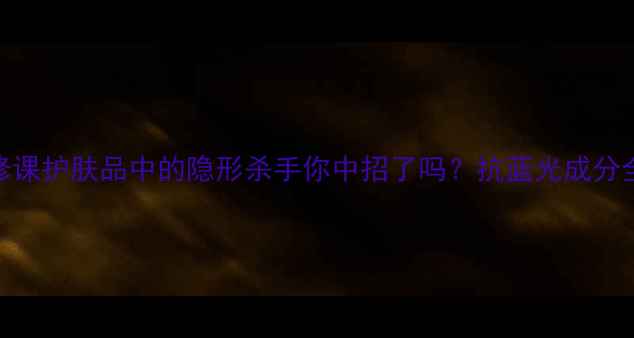 图片 蓝光防护必修课护肤品中的隐形杀手你中招了吗？抗蓝光成分全+避坑指南2