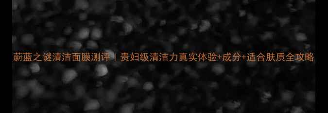 图片 蔚蓝之谜清洁面膜测评｜贵妇级清洁力真实体验+成分+适合肤质全攻略