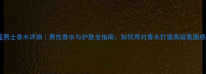 图片 蔚蓝男士香水评测｜男性香水与护肤全指南：如何用对香水打造高级氛围感？1