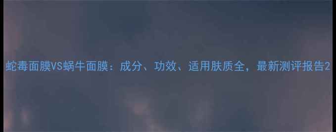 图片 蛇毒面膜VS蜗牛面膜：成分、功效、适用肤质全，最新测评报告2