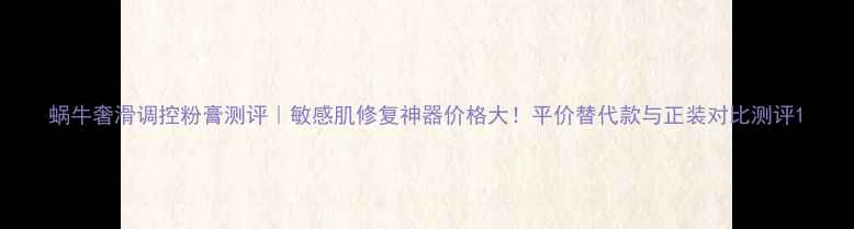 图片 蜗牛奢滑调控粉膏测评｜敏感肌修复神器价格大！平价替代款与正装对比测评1