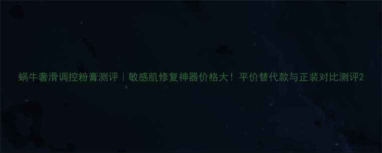 图片 蜗牛奢滑调控粉膏测评｜敏感肌修复神器价格大！平价替代款与正装对比测评2