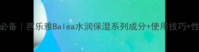 图片 补水保湿必备｜芭乐雅Balea水润保湿系列成分+使用技巧+性价比推荐