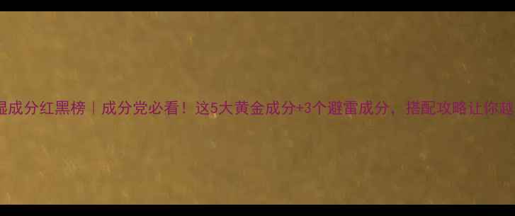 图片 补水保湿成分红黑榜｜成分党必看！这5大黄金成分+3个避雷成分，搭配攻略让你越用越嫩1